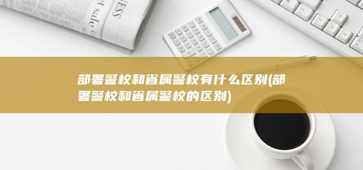 部署警校和省属警校有什么区别