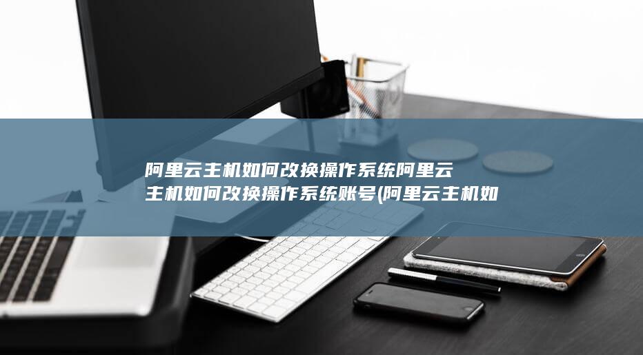 阿里云主机如何改换操作系统阿里云主机如何改换操作系统账号