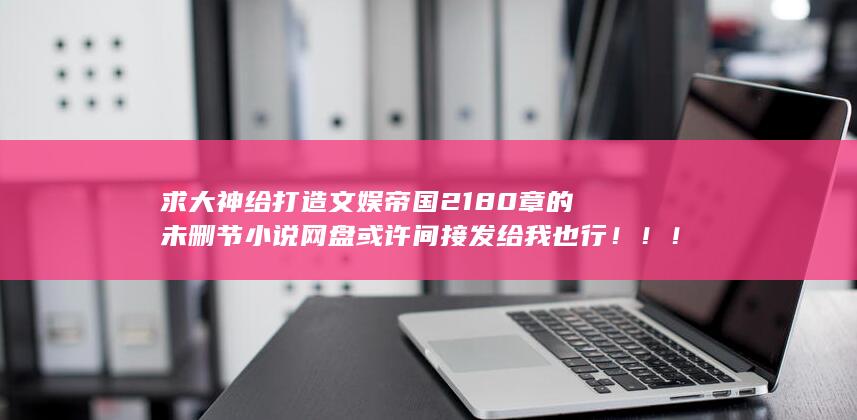 求大神给打造文娱帝国2180章的未删节小说