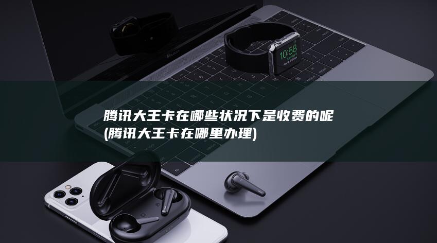 腾讯大王卡在哪些状况下是收费的呢