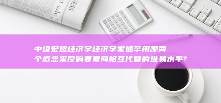 中级宏观经济学经济学家通罕用哪两个概念来反响要素间相互代替的难易水平?